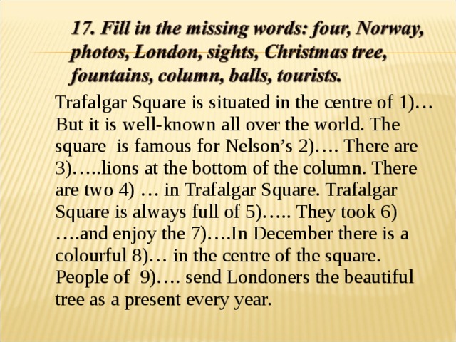  Trafalgar Square is situated in the centre of 1)… But it is well-known all over the world. The square is famous for Nelson’s 2)…. There are 3)…..lions at the bottom of the column. There are two 4) … in Trafalgar Square. Trafalgar Square is always full of 5)….. They took 6)….and enjoy the 7)….In December there is a colourful 8)… in the centre of the square. People of 9)…. send Londoners the beautiful tree as a present every year. 