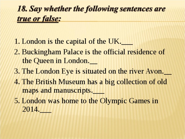 1. London is the capital of the UK.___ 2. Buckingham Palace is the official residence of the Queen in London.__ 3. The London Eye is situated on the river Avon.__ 4. The British Museum has a big collection of old maps and manuscripts.___ 5. London was home to the Olympic Games in 2014.___ 