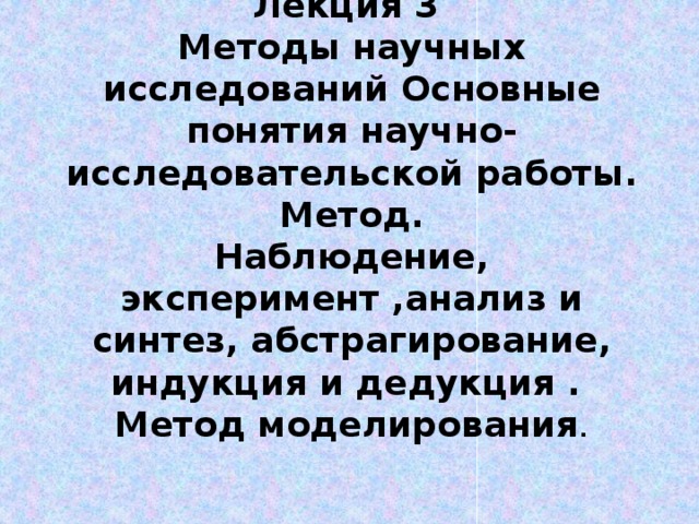 Лекция 3  Методы научных исследований Основные понятия научно-исследовательской работы. Метод.  Наблюдение, эксперимент ,анализ и синтез, абстрагирование, индукция и дедукция .  Метод моделирования . 