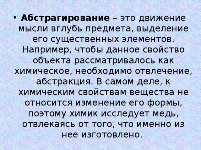 Абстрагирование – это движение мысли вглубь предмета, выделение его существенных элементов. Например, чтобы данное свойство объекта рассматривалось как химическое, необходимо отвлечение, абстракция. В самом деле, к химическим свойствам вещества не относится изменение его формы, поэтому химик исследует медь, отвлекаясь от того, что именно из нее изготовлено. 