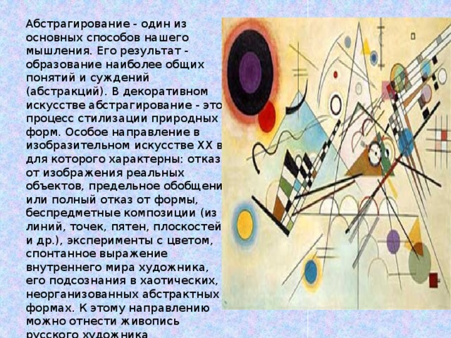 Абстрагирование - один из основных способов нашего мышления. Его результат - образование наиболее общих понятий и суждений (абстракций). В декоративном искусстве абстрагирование - это процесс стилизации природных форм. Особое направление в изобразительном искусстве XX в., для которого характерны: отказ от изображения реальных объектов, предельное обобщение или полный отказ от формы, беспредметные композиции (из линий, точек, пятен, плоскостей и др.), эксперименты с цветом, спонтанное выражение внутреннего мира художника, его подсознания в хаотических, неорганизованных абстрактных формах. К этому направлению можно отнести живопись русского художника В.Кандинского 
