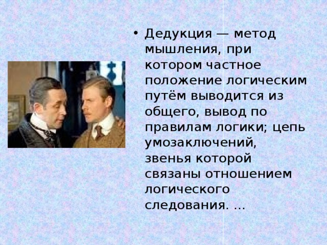 Дедукция — метод мышления, при котором частное положение логическим путём выводится из общего, вывод по правилам логики; цепь умозаключений, звенья которой связаны отношением логического следования. ... 