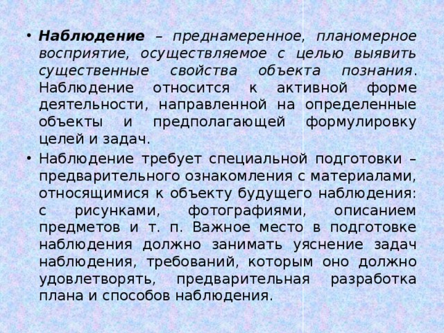 Наблюдение – преднамеренное, планомерное восприятие, осуществляемое с целью выявить существенные свойства объекта познания . Наблюдение относится к активной форме деятельности, направленной на определенные объекты и предполагающей формулировку целей и задач. Наблюдение требует специальной подготовки – предварительного ознакомления с материалами, относящимися к объекту будущего наблюдения: с рисунками, фотографиями, описанием предметов и т. п. Важное место в подготовке наблюдения должно занимать уяснение задач наблюдения, требований, которым оно должно удовлетворять, предварительная разработка плана и способов наблюдения. 