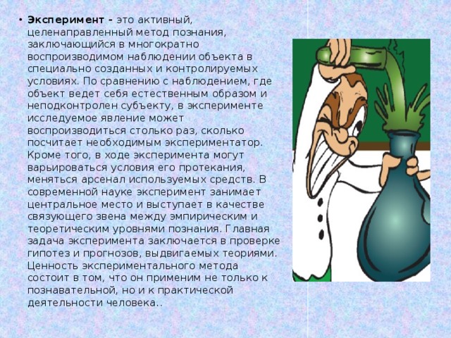 Эксперимент - это активный, целенаправленный метод познания, заключающийся в многократно воспроизводимом наблюдении объекта в специально созданных и контролируемых условиях. По сравнению с наблюдением, где объект ведет себя естественным образом и неподконтролен субъекту, в эксперименте исследуемое явление может воспроизводиться столько раз, сколько посчитает необходимым экспериментатор. Кроме того, в ходе эксперимента могут варьироваться условия его протекания, меняться арсенал используемых средств. В современной науке эксперимент занимает центральное место и выступает в качестве связующего звена между эмпирическим и теоретическим уровнями познания. Главная задача эксперимента заключается в проверке гипотез и прогнозов, выдвигаемых теориями.   Ценность экспериментального метода состоит в том, что он применим не только к познавательной, но и к практической деятельности человека..    