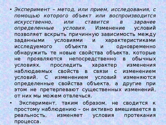 Эксперимент – метод, или прием, исследования, с помощью которого объект или воспроизводится искусственно, или ставится в заранее определенные условия . Изменение условий позволяет вскрыть причинную зависимость между заданными условиями и характеристиками исследуемого объекта и одновременно обнаружить те новые свойства объекта, которые не проявляются непосредственно в обычных условиях, проследить характер изменения наблюдаемых свойств в связи с изменением условий. С изменением условий изменяются определенные свойства объекта, а другие при этом не претерпевают существенных изменений, от них мы можем отвлечься.  Эксперимент, таким образом, не сводится к простому наблюдению – он активно вмешивается в реальность, изменяет условия протекания процесса. 