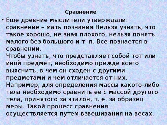 Сравнение Еще древние мыслители утверждали: сравнение – мать познания Нельзя узнать, что такое хорошо, не зная плохого, нельзя понять малого без большого и т. п. Все познается в сравнении.  Чтобы узнать, что представляет собой тот или иной предмет, необходимо прежде всего выяснить, в чем он сходен с другими предметами и чем отличается от них. Например, для определения массы какого-либо тела необходимо сравнить ее с массой другого тела, принятого за эталон, т. е. за образец меры. Такой процесс сравнения осуществляется путем взвешивания на весах.   