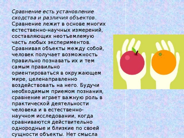 Сравнение есть установление сходства и различия объектов . Сравнение лежит в основе многих естественно-научных измерений, составляющих неотъемлемую часть любых экспериментов.  Сравнивая объекты между собой, человек получает возможность правильно познавать их и тем самым правильно ориентироваться в окружающем мире, целенаправленно воздействовать на него. Будучи необходимым приемом познания, сравнение играет важную роль в практической деятельности человека и в естественно-научном исследовании, когда сравниваются действительно однородные и близкие по своей сущности объекты. Нет смысла сравнивать, как говорят, фунты с аршинами.   