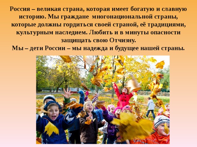 Россия – великая страна, которая имеет богатую и славную историю. Мы граждане многонациональной страны, которые должны гордиться своей страной, её традициями, культурным наследием. Любить и в минуты опасности защищать свою Отчизну.  Мы – дети России – мы надежда и будущее нашей страны.   
