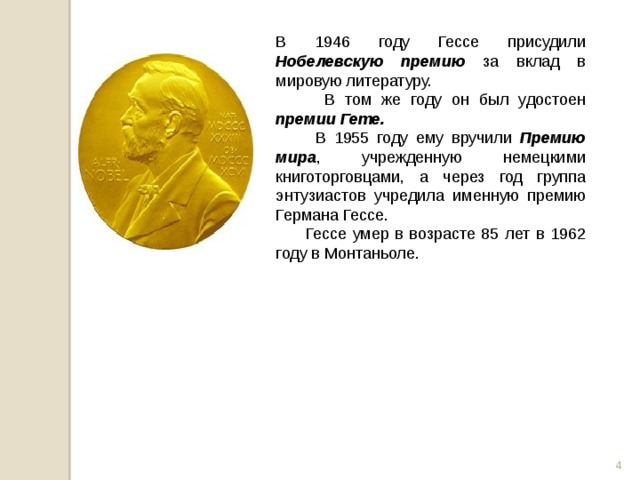В 1946 году Гессе присудили Нобелевскую премию за вклад в мировую литературу.  В том же году он был удостоен премии Гете.  В 1955 году ему вручили Премию мира , учрежденную немецкими книготорговцами, а через год группа энтузиастов учредила именную премию Германа Гессе.  Гессе умер в возрасте 85 лет в 1962 году в Монтаньоле.  