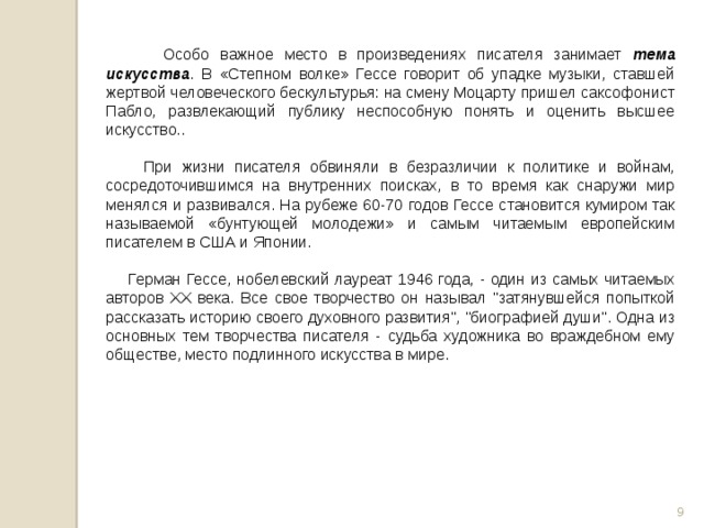 Особо важное место в произведениях писателя занимает тема искусства . В «Степном волке» Гессе говорит об упадке музыки, ставшей жертвой человеческого бескультурья: на смену Моцарту пришел саксофонист Пабло, развлекающий публику неспособную понять и оценить высшее искусство..  При жизни писателя обвиняли в безразличии к политике и войнам, сосредоточившимся на внутренних поисках, в то время как снаружи мир менялся и развивался. На рубеже 60-70 годов Гессе становится кумиром так называемой «бунтующей молодежи» и самым читаемым европейским писателем в США и Японии.  Герман Гессе, нобелевский лауреат 1946 года, - один из самых читаемых авторов XX века. Все свое творчество он называл 