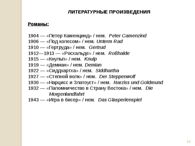 ЛИТЕРАТУРНЫЕ ПРОИЗВЕДЕНИЯ Романы:  1904 — «Петер Каменцинд» / нем.   Peter Camenzind 1906 — «Под колесом» / нем. Unterm Rad 1910 — «Гертруда» / нем.   Gertrud 1912—1913 — «Росхальде» / нем.   Roßhalde 1915 — «Кнульп» / нем.   Knulp 1919 — «Демиан» / нем. Demian 1922 — «Сиддхартха» / нем.   Siddhartha 1927 — «Степной волк» / нем.   Der Steppenwolf 1930 — «Нарцисс и Златоуст» / нем.   Narziss und Goldmund 1932 — «Паломничество в Страну Востока» / нем.   Die Morgenlandfahrt 1943 — «Игра в бисер» / нем.   Das Glasperlenspiel  