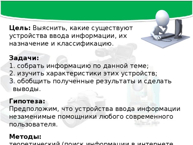 Цель: Выяснить, какие существуют устройства ввода информации, их назначение и классификацию. Задачи:   собрать информацию по данной теме;  изучить характеристики этих устройств;  обобщить полученные результаты и сделать выводы.  Гипотеза:  Предположим, что устройства ввода информации незаменимые помощники любого современного пользователя. Методы: теоретический ( поиск информации в интернете, обобщение). 