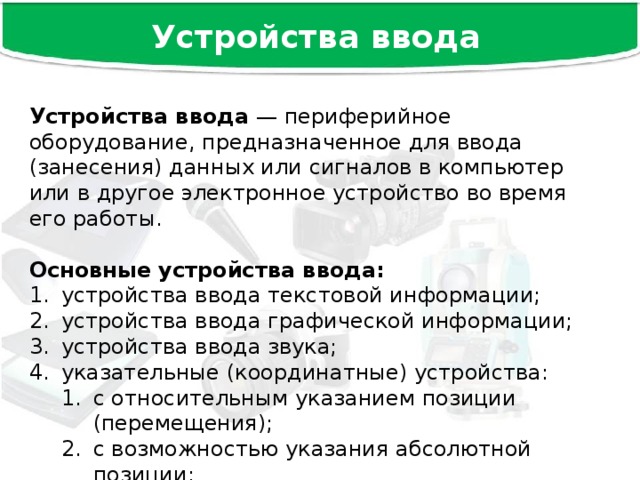 Устройства ввода Устройства ввода — периферийное оборудование, предназначенное для ввода (занесения) данных или сигналов в компьютер или в другое электронное устройство во время его работы. Основные устройства ввода:  устройства ввода текстовой информации; устройства ввода графической информации; устройства ввода звука; указательные (координатные) устройства: с относительным указанием позиции (перемещения); с возможностью указания абсолютной позиции; с относительным указанием позиции (перемещения); с возможностью указания абсолютной позиции; игровые устройства ввода. 