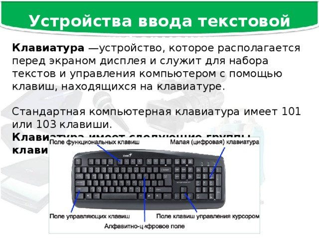 Устройства ввода текстовой информации Клавиатура —устройство, которое располагается перед экраном дисплея и служит для набора текстов и управления компьютером с помощью клавиш, находящихся на клавиатуре. Стандартная компьютерная клавиатура имеет 101 или 103 клавиши. Клавиатура имеет следующие группы клавиш: 