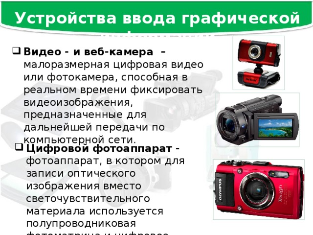 Устройства ввода графической информации Видео - и веб-камера – малоразмерная цифровая видео или фотокамера, способная в реальном времени фиксировать видеоизображения, предназначенные для дальнейшей передачи по компьютерной сети. Цифровой фотоаппарат - фотоаппарат, в котором для записи оптического изображения вместо светочувствительного материала используется полупроводниковая фотоматрица и цифровое запоминающее устройство. 