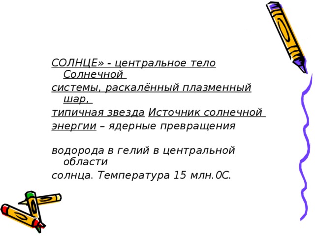    СОЛНЦЕ» - центральное тело Солнечной системы, раскалённый плазменный шар, типичная звезда  Источник солнечной энергии – ядерные превращения водорода в гелий в центральной области солнца. Температура 15 млн.0С.  