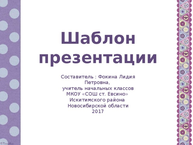 Шаблон презентации Составитель : Фокина Лидия Петровна, учитель начальных классов МКОУ «СОШ ст. Евсино» Искитимского района Новосибирской области 2017
