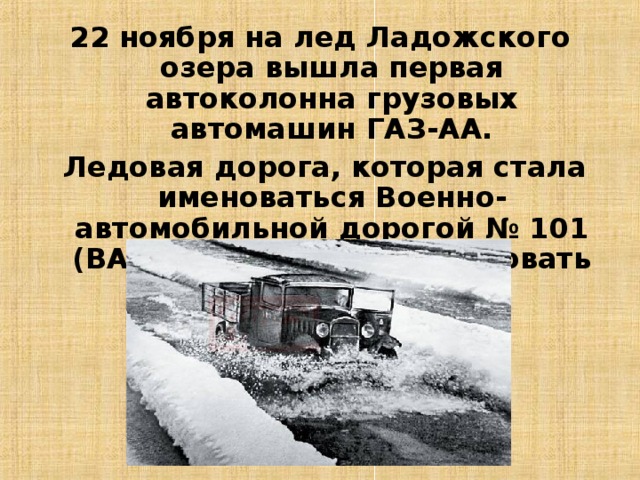 22 ноября на лед Ладожского озера вышла первая автоколонна грузовых автомашин ГАЗ-АА.  Ледовая дорога, которая стала именоваться Военно-автомобильной дорогой № 101 (ВАД-101), начала действовать 26 ноября 1941 года.  