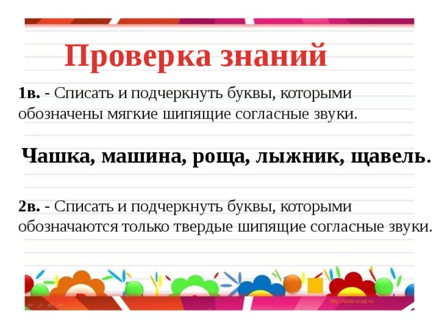 Проверка знаний 1в. - Списать и подчеркнуть буквы, которыми обозначены мягкие шипящие согласные звуки.  Чашка, машина, роща, лыжник, щавель . 2в. - Списать и подчеркнуть буквы, которыми обозначаются только твердые шипящие согласные звуки. 