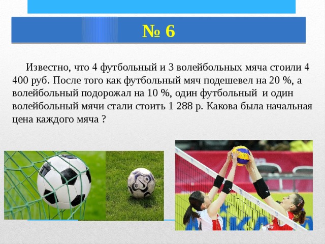 № 6  Известно, что 4 футбольный и 3 волейбольных мяча стоили 4 400 руб. После того как футбольный мяч подешевел на 20 %, а волейбольный подорожал на 10 %, один футбольный и один волейбольный мячи стали стоить 1 288 р. Какова была начальная цена каждого мяча ? 