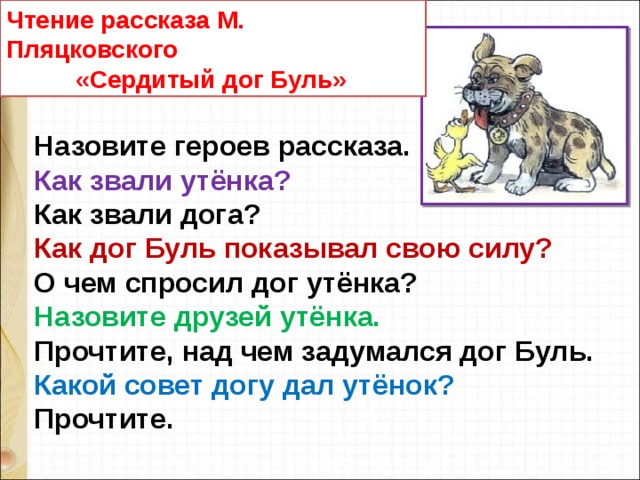 Чтение рассказа М. Пляцковского  «Сердитый дог Буль» Назовите героев рассказа. Как звали утёнка? Как звали дога? Как дог Буль показывал свою силу? О чем спросил дог утёнка? Назовите друзей утёнка. Прочтите, над чем задумался дог Буль.  Какой совет догу дал утёнок? Прочтите. 