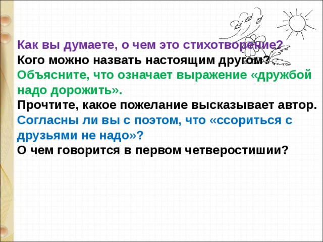 Как вы думаете, о чем это стихотворение?  Кого можно назвать настоящим другом?  Объясните, что означает выражение «дружбой надо дорожить».  Прочтите, какое пожелание высказывает автор.  Согласны ли вы с поэтом, что «ссориться с друзьями не надо»?  О чем говорится в первом четверостишии? 