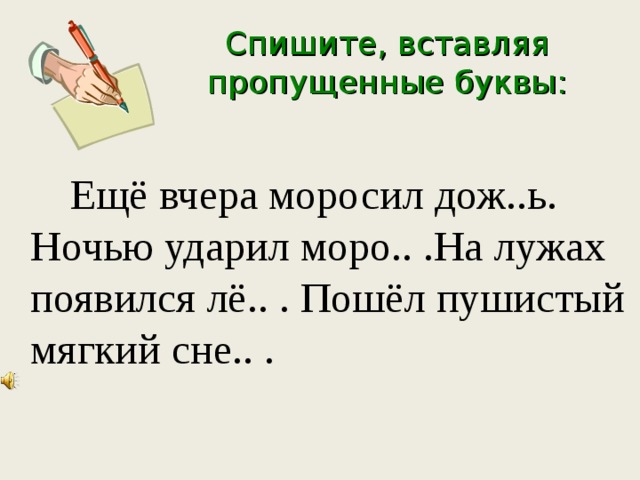 Спишите, вставляя пропущенные буквы:    Ещё вчера моросил дож..ь. Ночью ударил моро.. .На лужах появился лё.. . Пошёл пушистый мягкий сне.. . 