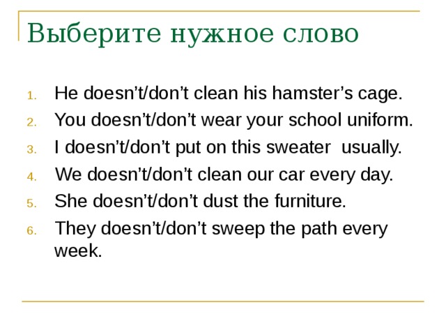 He doesn’t/don’t clean his hamster’s cage. You doesn’t/don’t wear your school uniform. I doesn’t/don’t put on this sweater usually. We doesn’t/don’t clean our car every day. She doesn’t/don’t dust the furniture. They doesn’t/don’t sweep the path every week. 