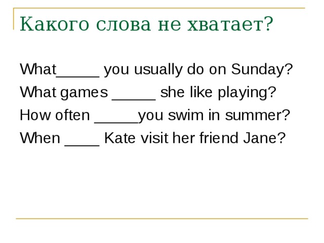 What_____ you usually do on Sunday? What games _____ she like playing? How often _____you swim in summer? When ____ Kate visit her friend Jane? 