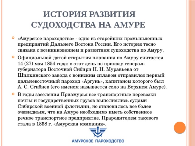 История развития судоходства на Амуре «Амурское пароходство» - одно из старейших промышленных предприятий Дальнего Востока России. Его история тесно связана с возникновением и развитием судоходства по Амуру. Официальной датой открытия плавания по Амуру считается 14 (27) мая 1854 года: в этот день по приказу генерал-губернатора Восточной Сибири Н. Н. Муравьева от Шилкинского завода с воинским сплавом отправился первый дальневосточный пароход «Аргунь», капитаном которого был А. С. Сгибнев (его именем называется село на Верхнем Амуре). В годы заселения Приамурья все транспортные перевозки почты и государственных грузов выполнялись судами Сибирской военной флотилии, но становилось все более очевидным, что на Амуре необходимо иметь собственное речное транспортное предприятие. Прародителем такового стала в 1858 г. «Амурская компания». 