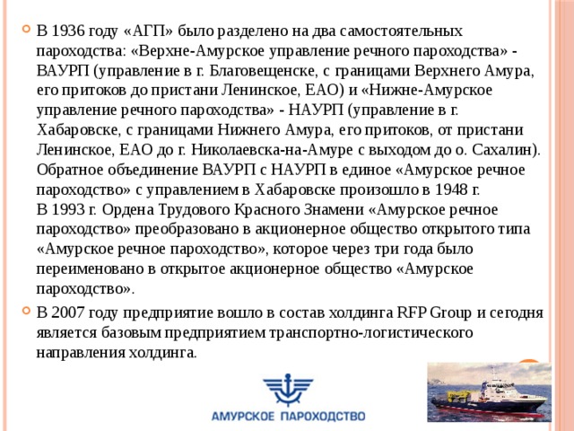 В 1936 году «АГП» было разделено на два самостоятельных пароходства: «Верхне-Амурское управление речного пароходства» - ВАУРП (управление в г. Благовещенске, с границами Верхнего Амура, его притоков до пристани Ленинское, ЕАО) и «Нижне-Амурское управление речного пароходства» - НАУРП (управление в г. Хабаровске, с границами Нижнего Амура, его притоков, от пристани Ленинское, ЕАО до г. Николаевска-на-Амуре с выходом до о. Сахалин). Обратное объединение ВАУРП с НАУРП в единое «Амурское речное пароходство» с управлением в Хабаровске произошло в 1948 г.  В 1993 г. Ордена Трудового Красного Знамени «Амурское речное пароходство» преобразовано в акционерное общество открытого типа «Амурское речное пароходство», которое через три года было переименовано в открытое акционерное общество «Амурское пароходство».  В 2007 году предприятие вошло в состав холдинга RFP Group и сегодня является базовым предприятием транспортно-логистического направления холдинга. 
