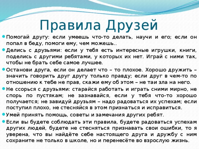 Правила Друзей Помогай другу: если умеешь что-то делать, научи и его; если он попал в беду, помоги ему, чем можешь.. Делись с друзьями: если у тебя есть интересные игрушки, книги, поделись с другими ребятами, у которых их нет. Играй с ними так, чтобы не брать себе самое лучшее. Останови друга, если он делает что – то плохое. Хорошо дружить – значить говорить друг другу только правду; если друг в чем-то по отношению к тебе не прав, скажи ему об этом – не таи зла на него. Не ссорься с друзьями: старайся работать и играть сними мирно, не спорь по пустякам; не зазнавайся, если у тебя что-то хорошо получается; не завидуй друзьям – надо радоваться их успехам; если поступил плохо, не стесняйся в этом признаться и исправиться. Умей принять помощь, советы и замечания других ребят. Если вы будете соблюдать эти правила, будете радоваться успехам других людей, будете не стесняться признавать свои ошибки, то я уверена, что вы найдёте себе настоящего друга и дружбу с ним сохраните не только в школе, но и перенесёте во взрослую жизнь. 