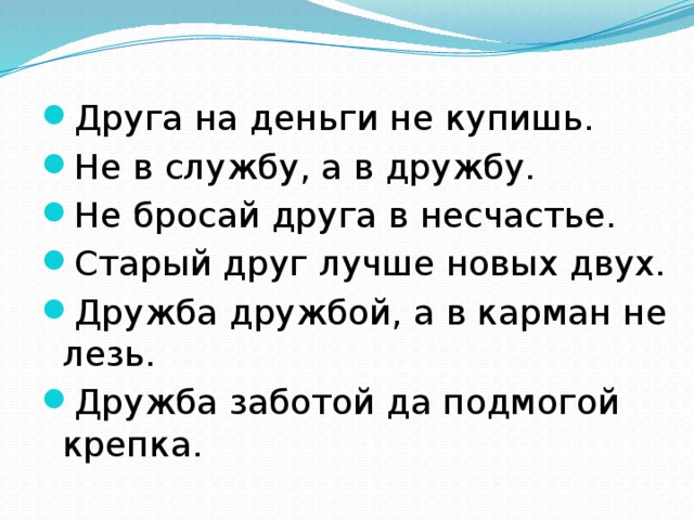 Друга на деньги не купишь. Не в службу, а в дружбу. Не бросай друга в несчастье. Старый друг лучше новых двух. Дружба дружбой, а в карман не лезь. Дружба заботой да подмогой крепка. 