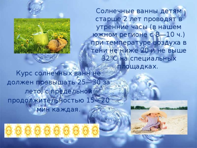 Солнечные ванны детям старше 2 лет проводят в утренние часы (в нашем южном регионе с 8—10 ч.) при температуре воздуха в тени не ниже 20 и не выше 32°С на специальных площадках. Курс солнечных ванн не должен превышать 25—30 за лето, с предельной продолжительностью 15—20 мин каждая. 