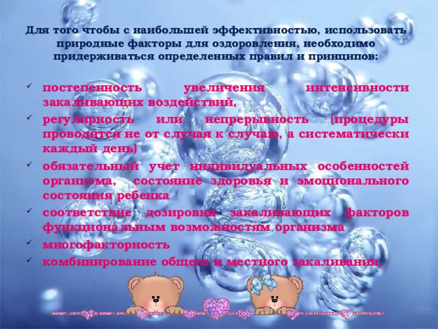 Для того чтобы с наибольшей эффективностью, использовать природные факторы для оздоровления, необходимо придерживаться определенных правил и принципов:   постепенность увеличения интенсивности закаливающих воздействий, регулярность или непрерывность  ( процедуры проводятся не от случая к случаю, а систематически каждый день ) обязательный учет индивидуальных особенностей организма, состояние здоровья и эмоционального состояния ребенка соответствие дозировки закаливающих факторов функциональным возможностям организма многофакторность комбинирование общего и местного закаливания.  