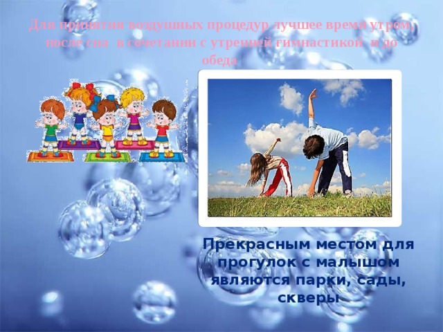 Для принятия воздушных процедур лучшее время утром, после сна в сочетании с утренней гимнастикой и до обеда Прекрасным местом для прогулок с малышом являются парки, сады, скверы 