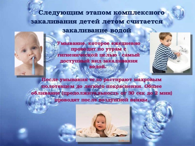 Следующим этапом комплексного закаливания детей летом считается закаливание водой Умывание, которое ежедневно проводят по утрам с гигиенической целью - самый доступный вид закаливания водой. После умывания тело растирают махровым полотенцем до легкого покраснения. Общее обливание (продолжительность от 30 сек до 2 мин) проводят после воздушной ванны. 