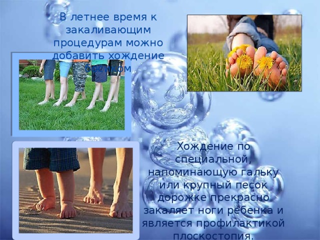 В летнее время к закаливающим процедурам можно добавить хождение босиком Хождение по специальной, напоминающую гальку или крупный песок дорожке прекрасно закаляет ноги ребенка и является профилактикой плоскостопия. 
