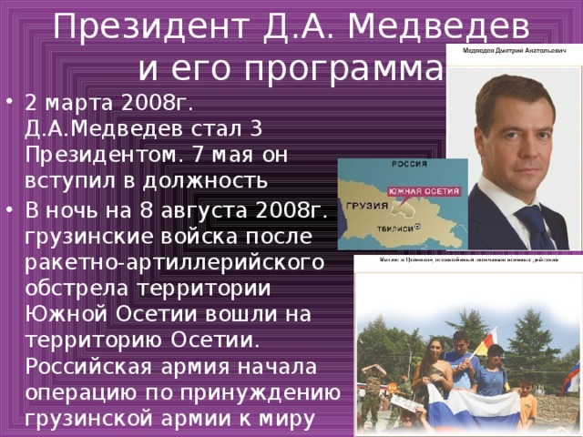 Президент Д.А. Медведев и его программа 2 марта 2008г. Д.А.Медведев стал 3 Президентом. 7 мая он вступил в должность В ночь на 8 августа 2008г. грузинские войска после ракетно-артиллерийского обстрела территории Южной Осетии вошли на территорию Осетии. Российская армия начала операцию по принуждению грузинской армии к миру 