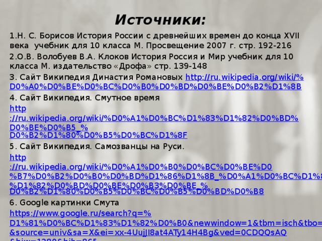 Источники: 1.Н. С. Борисов История России с древнейших времен до конца XVII века учебник для 10 класса М. Просвещение 2007 г. стр. 192-216 2.О.В. Волобуев В.А. Клоков История Россия и Мир учебник для 10 класса М. издательство «Дрофа» стр. 139-148 3. Сайт Википедия Династия Романовых http ://ru.wikipedia.org/wiki/% D0%A0%D0%BE%D0%BC%D0%B0%D0%BD%D0%BE%D0%B2%D1%8B 4. Сайт Википедия. Смутное время http ://ru.wikipedia.org/wiki/%D0%A1%D0%BC%D1%83%D1%82%D0%BD%D0%BE%D0%B5_% D0%B2%D1%80%D0%B5%D0%BC%D1%8F 5. Сайт Википедия. Самозванцы на Руси. http ://ru.wikipedia.org/wiki/%D0%A1%D0%B0%D0%BC%D0%BE%D0%B7%D0%B2%D0%B0%D0%BD%D1%86%D1%8B_%D0%A1%D0%BC%D1%83%D1%82%D0%BD%D0%BE%D0%B3%D0%BE_% D0%B2%D1%80%D0%B5%D0%BC%D0%B5%D0%BD%D0%B8 6. Google картинки Смута https://www.google.ru/search?q=% D1%81%D0%BC%D1%83%D1%82%D0%B0&newwindow=1&tbm=isch&tbo=u&source=univ&sa=X&ei=xx-4UujJI8at4ATy14H4Bg&ved=0CDQQsAQ&biw=1280&bih=865 