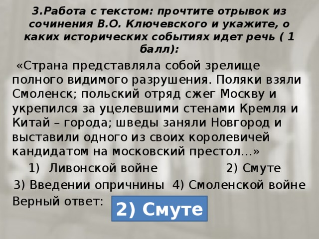 3.Работа с текстом: прочтите отрывок из сочинения В.О. Ключевского и укажите, о каких исторических событиях идет речь ( 1 балл):  «Страна представляла собой зрелище полного видимого разрушения. Поляки взяли Смоленск; польский отряд сжег Москву и укрепился за уцелевшими стенами Кремля и Китай – города; шведы заняли Новгород и выставили одного из своих королевичей кандидатом на московский престол…» Ливонской войне 2) Смуте 3) Введении опричнины 4) Смоленской войне Верный ответ: 2) Смуте 