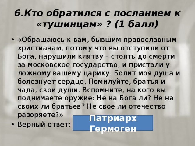 6.Кто обратился с посланием к «тушинцам» ? (1 балл) «Обращаюсь к вам, бывшим православным христианам, потому что вы отступили от Бога, нарушили клятву – стоять до смерти за московское государство, и пристали у ложному вашему царику. Болит моя душа и болезнует сердце. Помилуйте, братья и чада, свои души. Вспомните, на кого вы поднимаете оружие: Не на Бога ли? Не на своих ли братьев? Не свое ли отечество разоряете?» Верный ответ: Патриарх Гермоген 