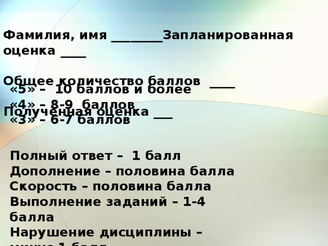 Фамилия, имя ________Запланированная оценка ____ Общее количество баллов ____ Полученная оценка ___ «5» – 10 баллов и более «4» – 8-9 баллов «3» – 6-7 баллов Полный ответ – 1 балл Дополнение – половина балла Скорость – половина балла Выполнение заданий – 1-4 балла Нарушение дисциплины – минус 1 балл 