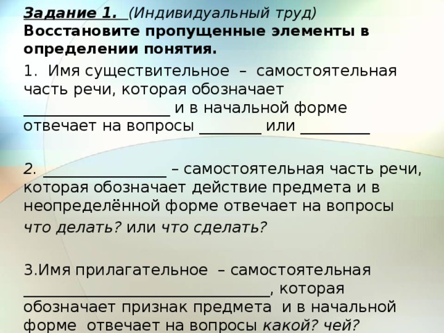 Задание 1. (Индивидуальный труд)  Восстановите пропущенные элементы в определении понятия. 1. Имя существительное – самостоятельная часть речи, которая обозначает ___________________ и в начальной форме отвечает на вопросы ________ или _________   2. ________________ – самостоятельная часть речи, которая обозначает действие предмета и в неопределённой форме отвечает на вопросы что делать? или что сделать?   3.Имя прилагательное – самостоятельная ________________________________, которая обозначает признак предмета и в начальной форме отвечает на вопросы какой? чей? 