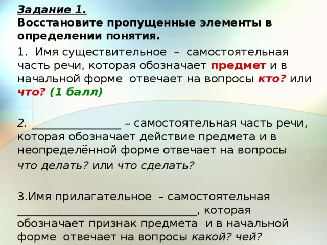 Задание 1.  Восстановите пропущенные элементы в определении понятия. 1. Имя существительное – самостоятельная часть речи, которая обозначает предмет и в начальной форме отвечает на вопросы кто? или что? (1 балл)   2. ________________ – самостоятельная часть речи, которая обозначает действие предмета и в неопределённой форме отвечает на вопросы что делать? или что сделать?   3.Имя прилагательное – самостоятельная ________________________________, которая обозначает признак предмета и в начальной форме отвечает на вопросы какой? чей? 