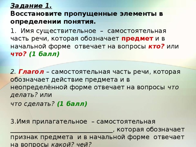 Задание 1.  Восстановите пропущенные элементы в определении понятия. 1. Имя существительное – самостоятельная часть речи, которая обозначает предмет и в начальной форме отвечает на вопросы кто? или что? (1 балл)   2. Глагол  – самостоятельная часть речи, которая обозначает действие предмета и в неопределённой форме отвечает на вопросы что делать? или что сделать? (1 балл)   3.Имя прилагательное – самостоятельная ________________________________, которая обозначает признак предмета и в начальной форме отвечает на вопросы какой? чей? 