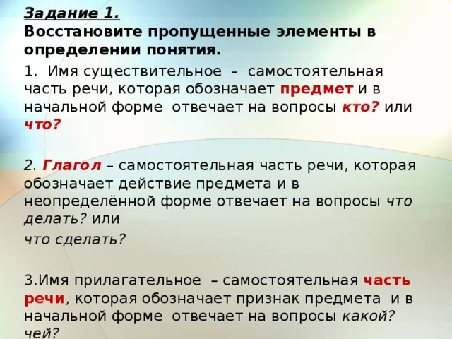 Задание 1.  Восстановите пропущенные элементы в определении понятия. 1. Имя существительное – самостоятельная часть речи, которая обозначает предмет и в начальной форме отвечает на вопросы кто? или что?   2. Глагол  – самостоятельная часть речи, которая обозначает действие предмета и в неопределённой форме отвечает на вопросы что делать? или что сделать?   3.Имя прилагательное – самостоятельная часть речи , которая обозначает признак предмета и в начальной форме отвечает на вопросы какой? чей? 