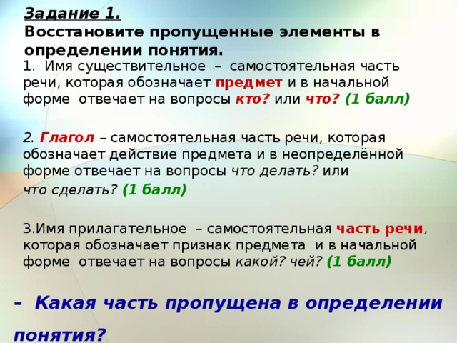 Задание 1.  Восстановите пропущенные элементы в определении понятия. 1. Имя существительное – самостоятельная часть речи, которая обозначает предмет и в начальной форме отвечает на вопросы кто? или что? (1 балл)   2. Глагол  – самостоятельная часть речи, которая обозначает действие предмета и в неопределённой форме отвечает на вопросы что делать? или что сделать? (1 балл)   3.Имя прилагательное – самостоятельная часть речи , которая обозначает признак предмета и в начальной форме отвечает на вопросы какой? чей? (1 балл) –  Какая часть пропущена в определении понятия? 