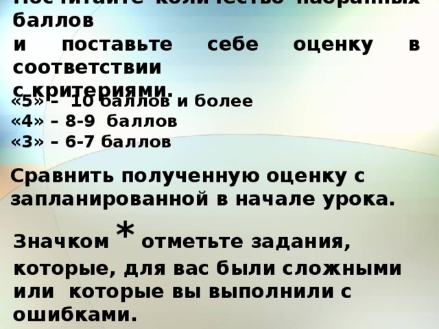 Посчитайте количество набранных баллов  и поставьте себе оценку в соответствии  с критериями. «5» – 10 баллов и более «4» – 8-9 баллов «3» – 6-7 баллов Сравнить полученную оценку с запланированной в начале урока. Значком  * отметьте задания, которые, для вас были сложными или которые вы выполнили с ошибками. 