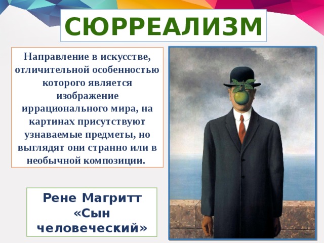 СЮРРЕАЛИЗМ Направление в искусстве, отличительной особенностью которого является изображение иррационального мира, на картинах присутствуют узнаваемые предметы, но выглядят они странно или в необычной композиции. Рене Магритт «Сын человеческий»